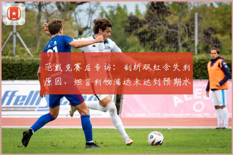 范戴克赛后专访：剖析双红会失利原因，坦言利物浦远未达到预期水平