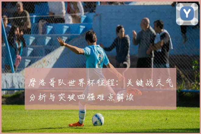 摩洛哥队世界杯征程:关键战天气分析与突破四强难点解读