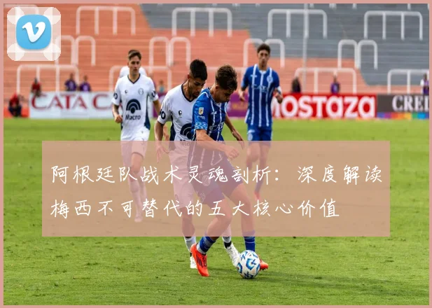 阿根廷队战术灵魂剖析:深度解读梅西不可替代的五大核心价值