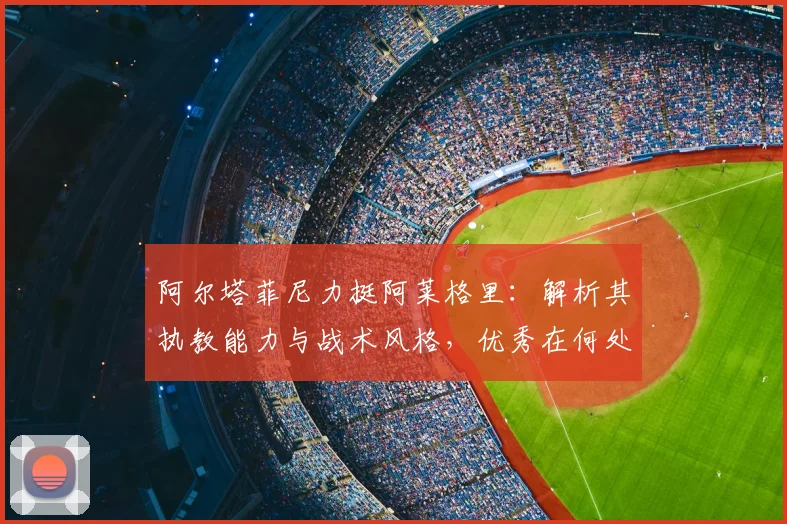 阿尔塔菲尼力挺阿莱格里:解析其执教能力与战术风格,优秀在何处?