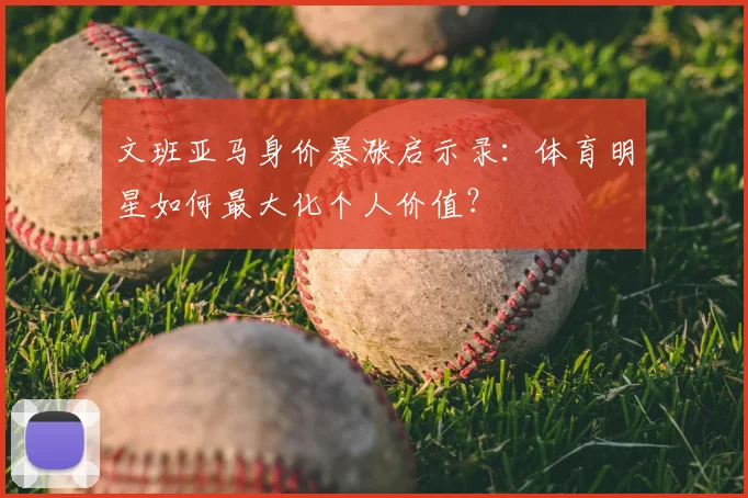 文班亚马身价暴涨启示录:体育明星如何最大化个人价值?