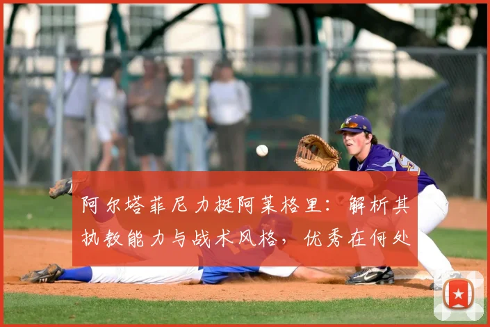阿尔塔菲尼力挺阿莱格里:解析其执教能力与战术风格,优秀在何处?